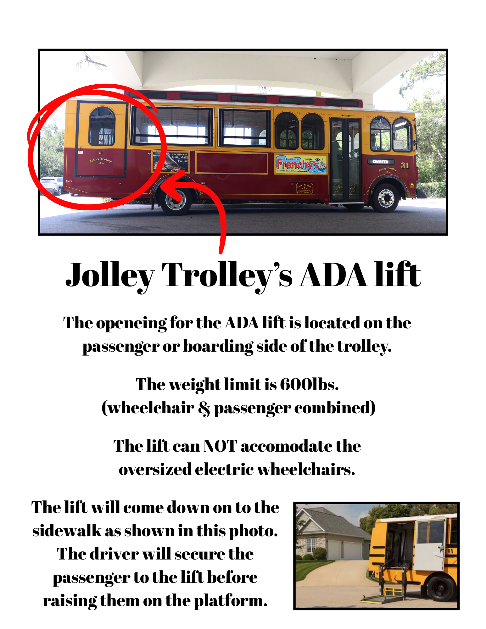 Informational flyer titled “Jolley Trolley’s ADA lift.” At the top is a photo of a yellow and maroon Jolley Trolley charter bus labeled “Frenchy’s.” A red circle and arrow highlight the rear passenger-side ADA lift door/opening on the trolley.

Text on the flyer reads:

“Jolley Trolley’s ADA lift

The openeing for the ADA lift is located on the passenger or boarding side of the trolley.

The weight limit is 600lbs.
(wheelchair & passenger combined)

The lift can NOT accomodate the oversized electric wheelchairs.

The lift will come down on to the sidewalk as shown in this photo.
The driver will secure the passenger to the lift before raising them on the platform.”

At the bottom right is a smaller photo showing a yellow bus with its wheelchair lift lowered to the sidewalk.