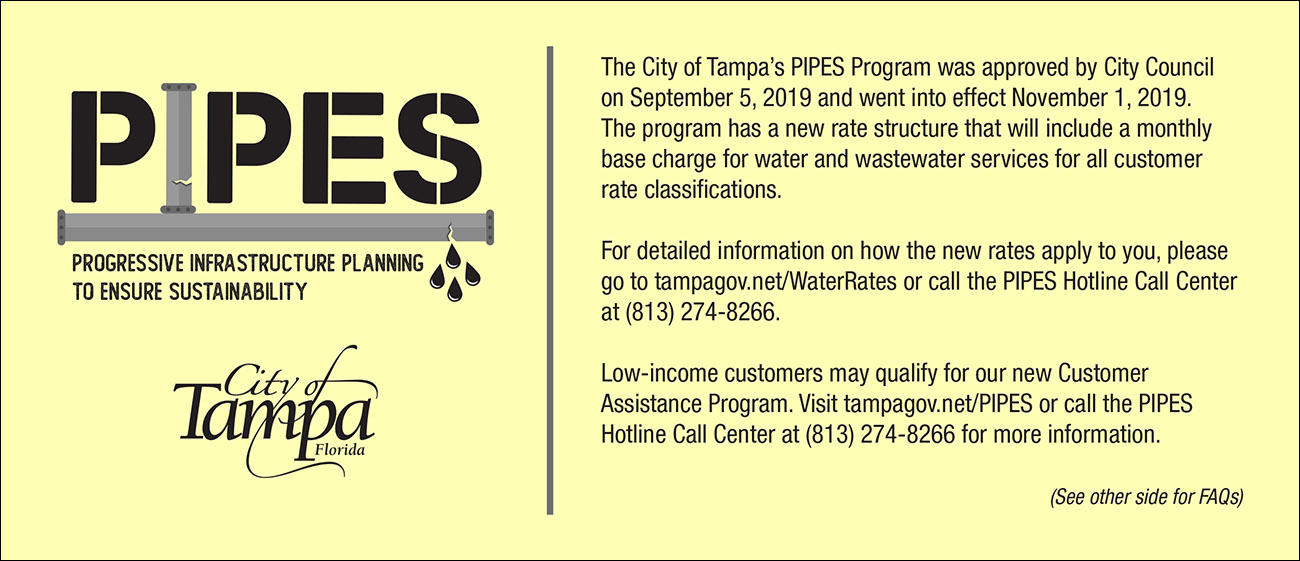 The City of Tampa’s PIPES Program was approved by City Council on September 5, 2019 and went into effect November 1, 2019. The program has a new rate structure that will include a monthly base charge for water and wastewater services for all customer rate