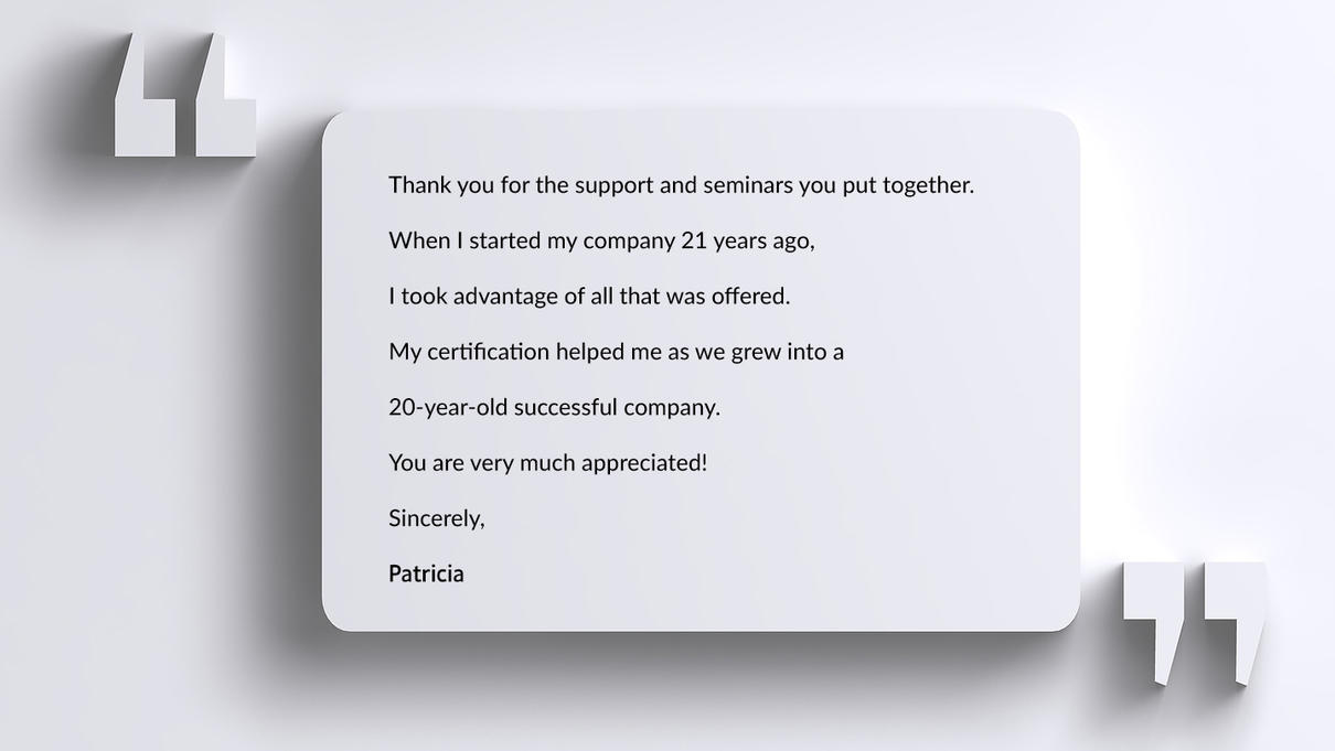 Thank you for the support and seminars you put together.   When I started my company 21 years ago,   I took advantage of all that was offered.   My certification helped me as we grew into a   20-year-old successful company.  You are very much appreciated!  Sincerely,  Patricia
