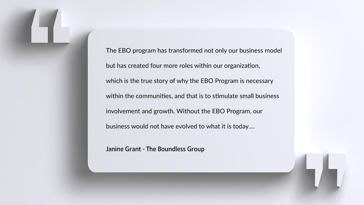 The EBO program has transformed not only our business model   but has created four more roles within our organization,   which is the true story of why the EBO Program is necessary   within the communities, and that is to stimulate small business   involvement and growth. Without the EBO Program, our   business would not have evolved to what it is today….   Janine Grant - The Boundless Group